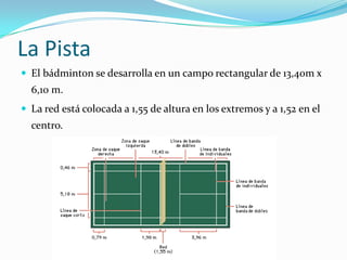 La PistaEl bádminton se desarrolla en un campo rectangular de 13,40m x 6,10 m.La red está colocada a 1,55 de altura en los extremos y a 1,52 en el centro.
