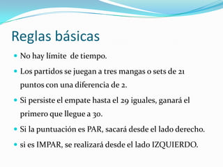 Reglas básicasNo hay límite  de tiempo.Los partidos se juegan a tres mangas o sets de 21 puntos con una diferencia de 2.Si persiste el empate hasta el 29 iguales, ganará el primero que llegue a 30.Si la puntuación es PAR, sacará desde el lado derecho.si es IMPAR, se realizará desde el lado IZQUIERDO.
