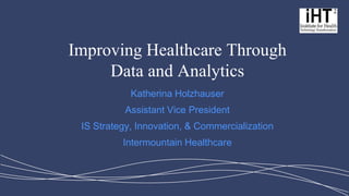 Improving Healthcare Through Data and Analytics 
Katherina Holzhauser 
Assistant Vice President 
IS Strategy, Innovation, & Commercialization 
Intermountain Healthcare  