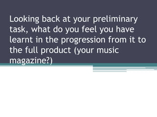 Looking back at your preliminary
task, what do you feel you have
learnt in the progression from it to
the full product (your music
magazine?)
 