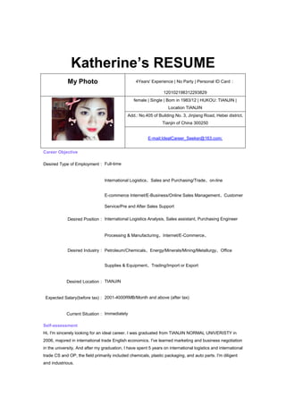 Katherine’s RESUME
             My Photo                             4Years' Experience | No Party | Personal ID Card：

                                                                 120102198312293829
                                                 female | Single | Born in 1983/12 | HUKOU: TIANJIN |
                                                                    Location TIANJIN
                                              Add.: No.405 of Building No. 3, Jinjiang Road, Hebei district,
                                                                 Tianjin of China 300250


                                                         E-mail:IdealCareer_Seeker@163.com;


Career Objective

Desired Type of Employment： Full-time


                                 International Logistics、Sales and Purchasing/Trade、on-line


                                 E-commerce Internet/E-Business/Online Sales Management、Customer

                                 Service/Pre and After Sales Support

             Desired Position： International Logistics Analysis, Sales assistant, Purchasing Engineer


                                 Processing & Manufacturing、Internet/E-Commerce、


             Desired Industry： Petroleum/Chemicals、Energy/Minerals/Mining/Metallurgy、Office


                                 Supplies & Equipment、Trading/Import or Export


            Desired Location： TIANJIN


 Expected Salary(before tax)： 2001-4000RMB/Month and above (after tax)


            Current Situation： Immediately

Self-assessment
Hi, I'm sincerely looking for an ideal career. I was graduated from TIANJIN NORMAL UNIVERISTY in
2006, majored in international trade English economics. I've learned marketing and business negotiation
in the university. And after my graduation, I have spent 5 years on international logistics and international
trade CS and OP, the field primarily included chemicals, plastic packaging, and auto parts. I'm diligent
and industrious.
 