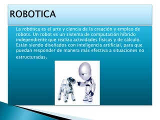  La robótica es el arte y ciencia de la creación y empleo de
robots. Un robot es un sistema de computación híbrido
independiente que realiza actividades físicas y de cálculo.
Están siendo diseñados con inteligencia artificial, para que
puedan responder de manera más efectiva a situaciones no
estructuradas.
 