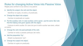 Rules for changing Active Voice into Passive Voice
Reglas para cambiar la voz activa a voz pasiva
 Identify the subject, the verb and the object.
Identificar el sujeto, el verbo y el predicado.
 Change the object into subject.
Cambiar el predicado en sujeto.
 Put the auxiliary verb. In case auxiliary verb is given, use the same. But note
that the helping verb given agrees with the object.
Colocar el verbo auxiliar. En caso de que el verbo auxiliar sea dado, utilizar
el mismo.
 Change the verb into past participle of the verb.
Cambiar el verbo a pasado participio del verbo.
 Add the preposition "by“.
Añadir la preposición “por”.
 Change the subject into object.
Cambiar el sujeto en predicado.
 