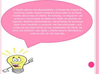 El Diseño para la manufacturabilidad y el Desarrollo Integral de 
productos pueden requerir esfuerzos adicionales en las fases 
iniciales del proceso de diseño. Sin embargo, la integración del 
producto y los procesos de diseño por medio de practicas de 
negocios, filosofías administrativas y herramientas de tecnología 
darán como resultado un producto mas Manufacturable y que 
cumpla de una mejor forma con las necesidades del cliente, así 
como una transición mas rápida y directa hacia la manufactura y 
costo de ciclo de vida mas bajo. 
 