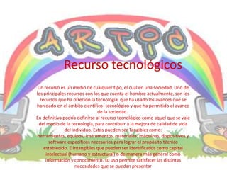 Recurso tecnológicos
 Un recurso es un medio de cualquier tipo, el cual en una sociedad. Uno de
los principales recursos con los que cuenta el hombre actualmente, son los
  recursos que ha ofrecido la tecnología, que ha usado los avances que se
han dado en el ámbito científico- tecnológico y que ha permitido el avance
                                de la sociedad.
En definitiva podría definirse al recurso tecnológico como aquel que se vale
  del medio de la tecnología, para contribuir a la mejora de calidad de vida
               del individuo. Estos pueden ser Tangibles como:
 herramientas, equipos, instrumentos, materiales, máquinas, dispositivos y
       software específicos necesarios para lograr el propósito técnico
    establecido. E Intangibles que pueden ser identificados como capital
     intelectual (humano y estructural) o de manera más general como
     información y conocimiento. su uso permite satisfacer las distintas
                     necesidades que se puedan presentar
 