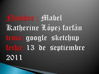 Nombre : Mabel Katherine López farfán tema: google  sketchup fecha: 13  de  septiembre 2011 