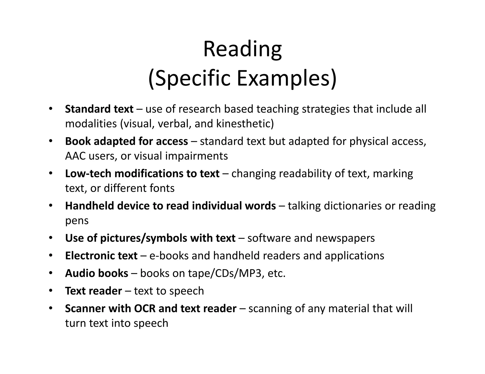 Reading
(Specific Examples)
•
•
•
•
•
•
•
•
•

Standard text – use of research based teaching strategies that include all 
modalities (visual, verbal, and kinesthetic)
Book adapted for access – standard text but adapted for physical access, 
AAC users, or visual impairments
Low‐tech modifications to text – changing readability of text, marking 
text, or different fonts
Handheld device to read individual words – talking dictionaries or reading 
pens
Use of pictures/symbols with text – software and newspapers
Electronic text – e‐books and handheld readers and applications
Audio books – books on tape/CDs/MP3, etc.
Text reader – text to speech
Scanner with OCR and text reader – scanning of any material that will 
turn text into speech

 