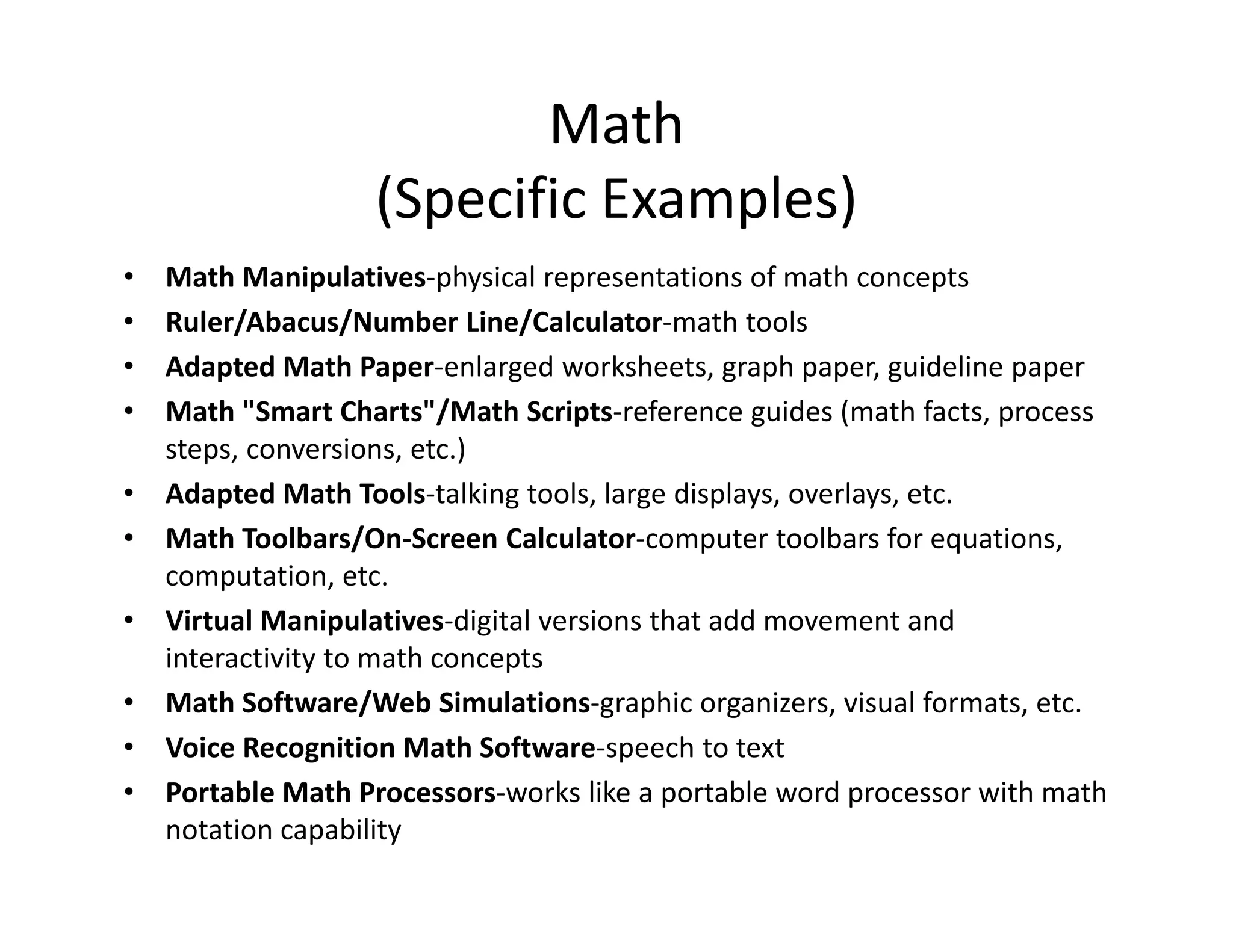 Math
(Specific Examples)
Math Manipulatives‐physical representations of math concepts
Ruler/Abacus/Number Line/Calculator‐math tools
Adapted Math Paper‐enlarged worksheets, graph paper, guideline paper
Math "Smart Charts"/Math Scripts‐reference guides (math facts, process 
steps, conversions, etc.)
• Adapted Math Tools‐talking tools, large displays, overlays, etc.
• Math Toolbars/On‐Screen Calculator‐computer toolbars for equations, 
computation, etc.
• Virtual Manipulatives‐digital versions that add movement and 
interactivity to math concepts
• Math Software/Web Simulations‐graphic organizers, visual formats, etc.
• Voice Recognition Math Software‐speech to text
• Portable Math Processors‐works like a portable word processor with math 
notation capability
•
•
•
•

 