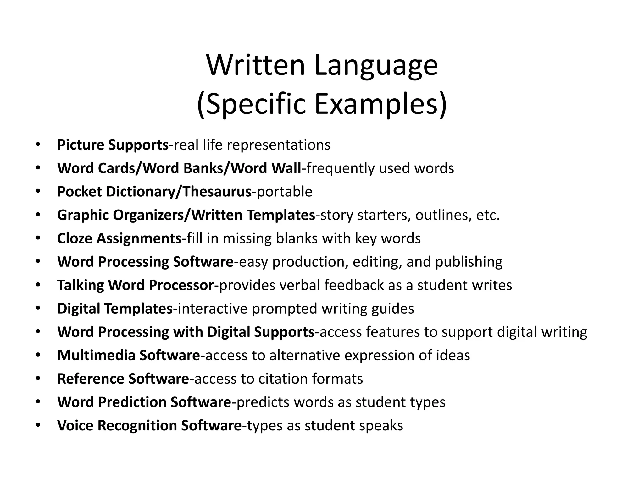 Written Language
(Specific Examples)
•
•
•
•
•
•
•
•
•
•
•
•
•

Picture Supports‐real life representations
Word Cards/Word Banks/Word Wall‐frequently used words
Pocket Dictionary/Thesaurus‐portable
Graphic Organizers/Written Templates‐story starters, outlines, etc.
Cloze Assignments‐fill in missing blanks with key words
Word Processing Software‐easy production, editing, and publishing
Talking Word Processor‐provides verbal feedback as a student writes
Digital Templates‐interactive prompted writing guides
Word Processing with Digital Supports‐access features to support digital writing
Multimedia Software‐access to alternative expression of ideas
Reference Software‐access to citation formats
Word Prediction Software‐predicts words as student types
Voice Recognition Software‐types as student speaks

 