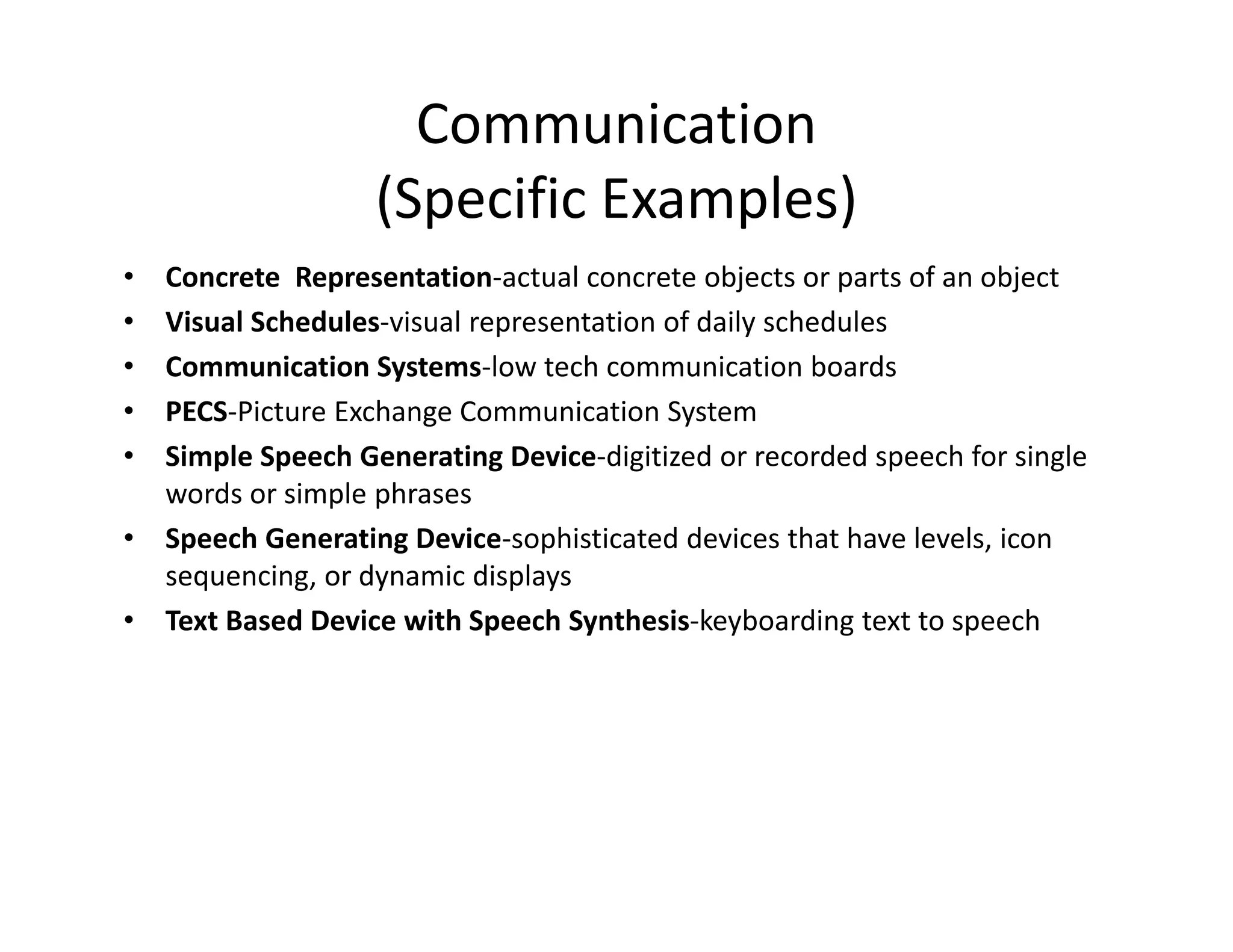 Communication
(Specific Examples)
•
•
•
•
•
•
•

Concrete  Representation‐actual concrete objects or parts of an object
Visual Schedules‐visual representation of daily schedules
Communication Systems‐low tech communication boards
PECS‐Picture Exchange Communication System
Simple Speech Generating Device‐digitized or recorded speech for single 
words or simple phrases
Speech Generating Device‐sophisticated devices that have levels, icon 
sequencing, or dynamic displays
Text Based Device with Speech Synthesis‐keyboarding text to speech

 