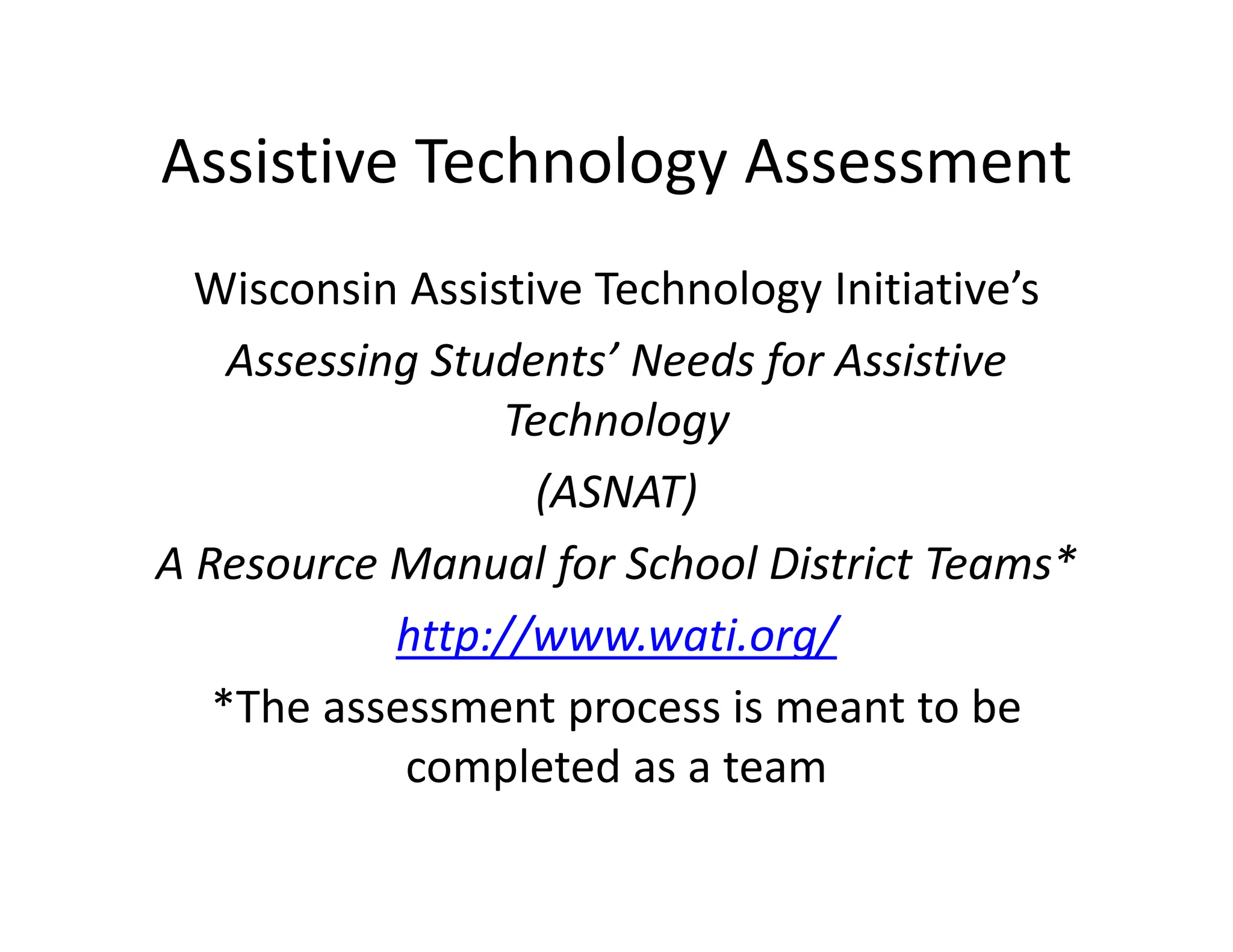 Assistive Technology Assessment
Wisconsin Assistive Technology Initiative’s
Assessing Students’ Needs for Assistive 
Technology
(ASNAT)
A Resource Manual for School District Teams*
http://www.wati.org/
*The assessment process is meant to be 
completed as a team

 