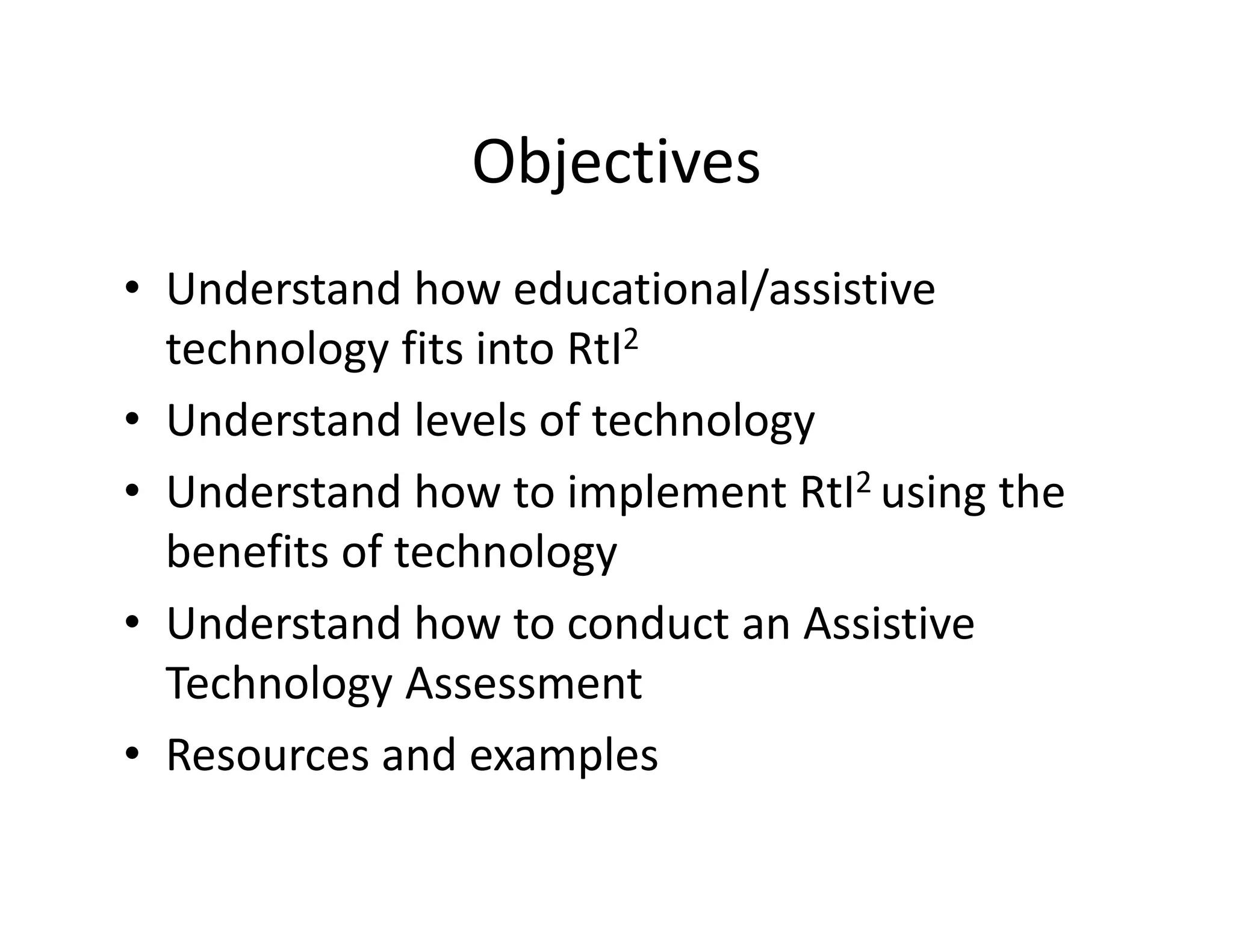 Objectives
• Understand how educational/assistive 
technology fits into RtI2
• Understand levels of technology
• Understand how to implement RtI2 using the 
benefits of technology 
• Understand how to conduct an Assistive 
Technology Assessment
• Resources and examples

 