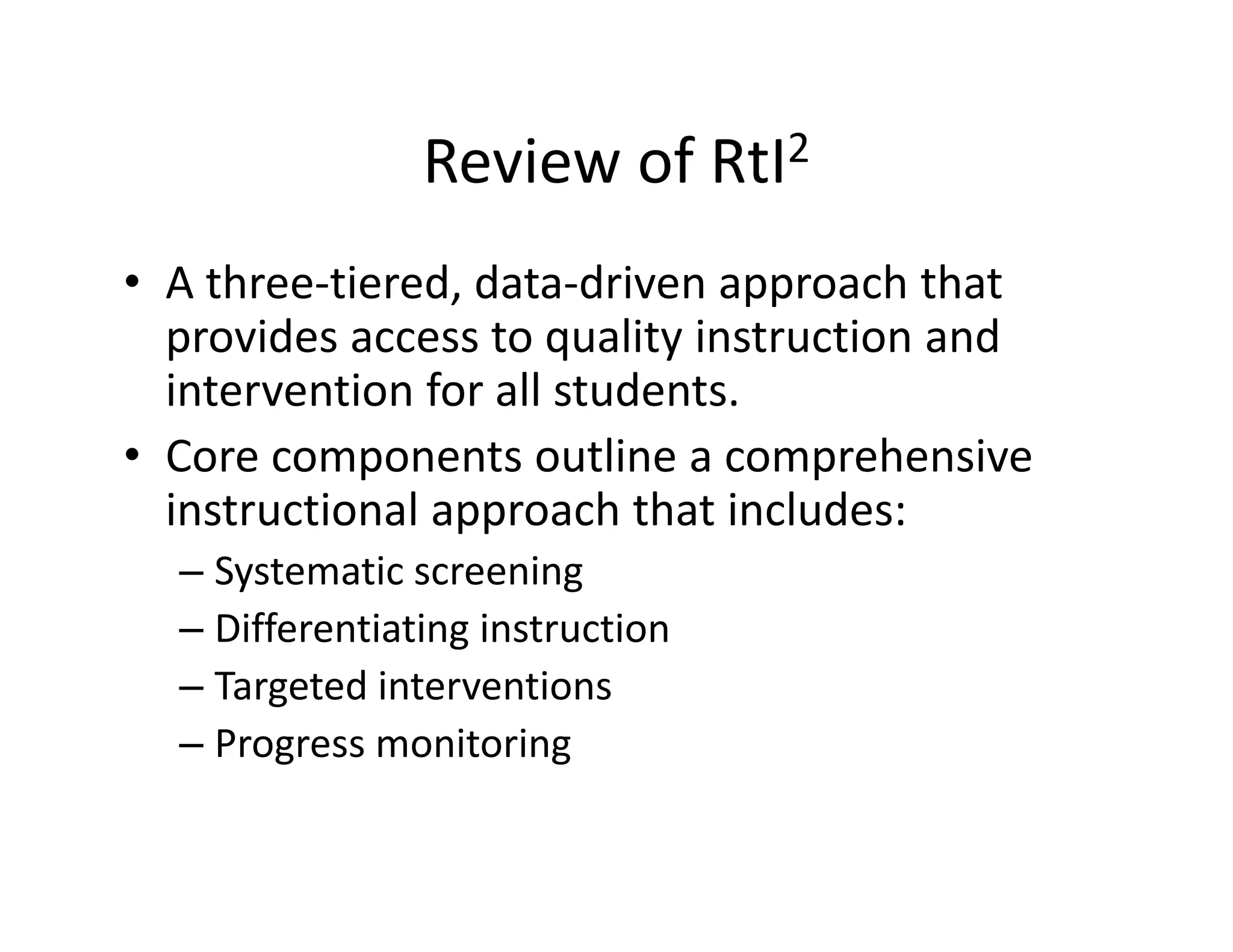 Review of RtI2
• A three‐tiered, data‐driven approach that 
provides access to quality instruction and 
intervention for all students.
• Core components outline a comprehensive 
instructional approach that includes:
– Systematic screening
– Differentiating instruction
– Targeted interventions
– Progress monitoring

 