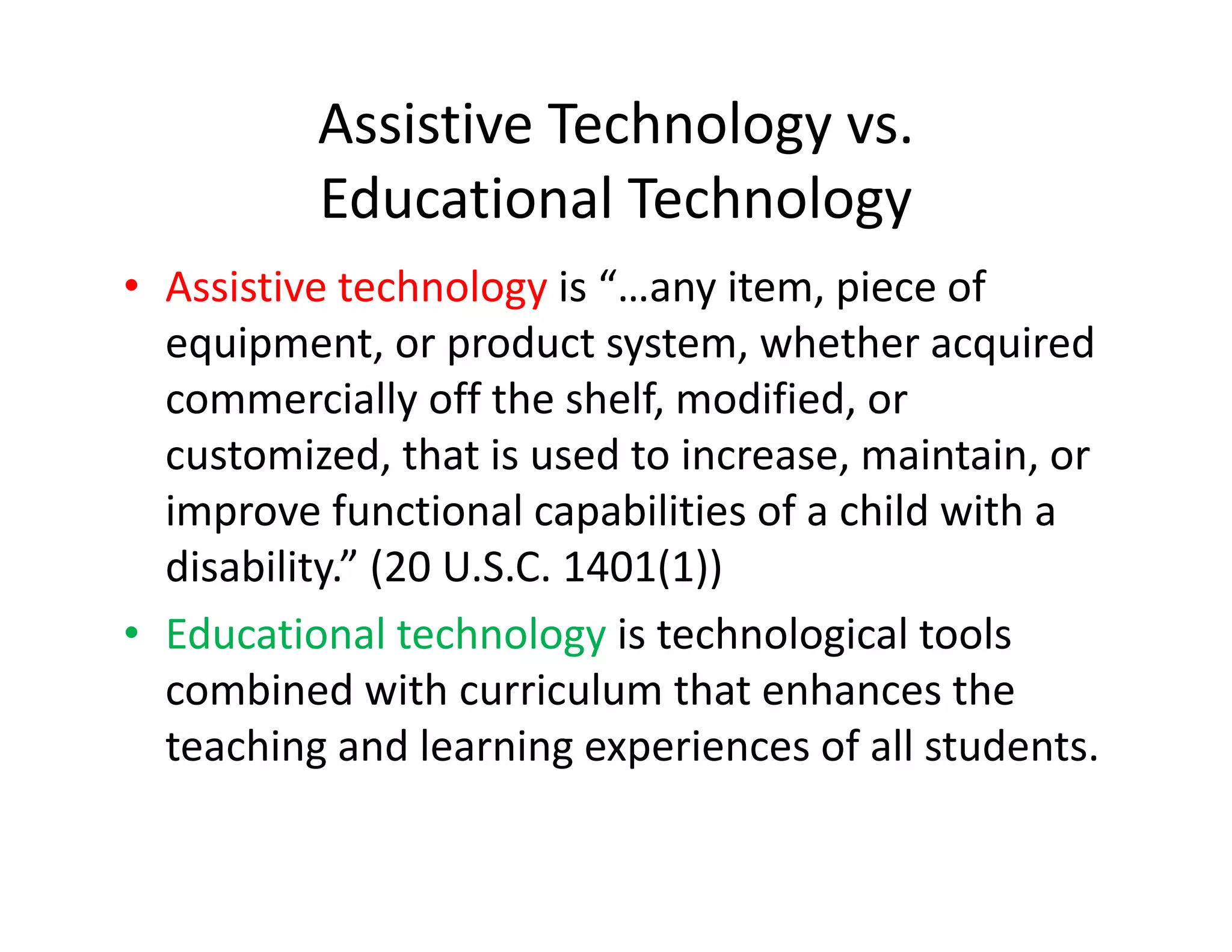 Assistive Technology vs.
Educational Technology
• Assistive technology is “…any item, piece of 
equipment, or product system, whether acquired 
commercially off the shelf, modified, or 
customized, that is used to increase, maintain, or 
improve functional capabilities of a child with a 
disability.” (20 U.S.C. 1401(1))
• Educational technology is technological tools 
combined with curriculum that enhances the 
teaching and learning experiences of all students.

 