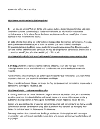 atraer más tráfico hacia su sitios.




http://www.aulaclic.es/articulos/blogs.html



5.    Un blog es un sitio Web en donde uno o varios autores desarrollan contenidos. Los blogs
también se conocen como weblog o cuaderno de bitácora. La información se actualiza
periódicamente y, de la misma forma, los textos se plasman en forma cronológica; primero
aparece el más recientemente escrita.

En cada artículo de un blog, los lectores tienen la capacidad de dejar sus comentarios. A su vez,
estos pueden ser contestados por el autor de manera que se va creando un diálogo.
Otra característica de los Blogs es que suelen tener una temática específica. El autor escribe
con total libertad y la temática es particular, los hay de tipo personal, periodístico, empresarial o
corporativo, tecnológico, educativo (edublogs), políticos, etc.

http://www.ivirtual.info/articulos/2-sitios-web/7-ique-es-un-blog-y-para-que-sirve.html



6. Un blog, (también se conocen como weblog o bitácora), es un sitio web que recopila
cronológicamente textos o artículos de uno o varios autores, apareciendo primero el más
reciente.

Habitualmente, en cada artículo, los lectores pueden escribir sus comentarios y el autor darles
respuesta, de forma que es posible establecer un diálogo.

El uso o temática de cada blog es particular, los hay de tipo personal, periodístico, empresarial o
corporativo, tecnológico, educativo, etc.

http://www.blogia.com/que-es-un-blog.php

7. Un blog es una de las tantas formas de paginas web que se pueden crear, en la actualidad
se utiliza para todo tipo de actividades en Internet, desde una simple bitácora para anotar y
publicar un diario personal, e incluso para montar todo un gran negocio a través de ellos.

Existen una gran cantidad de programas para crear páginas web pero ninguno tan fácil y sencillo
como los que existen para crear un blog, estos suelen ser muy sencillos de manejar y muy
fáciles de optimizar para los fines que se decidan usar.

Por eso y muchas otras prestaciones, los Blogs son hoy en día las páginas web con mayor
crecimiento y uso en Internet, casi todo mundo tiene uno, incluso gente muy importante tiene el
suyo propio.
 