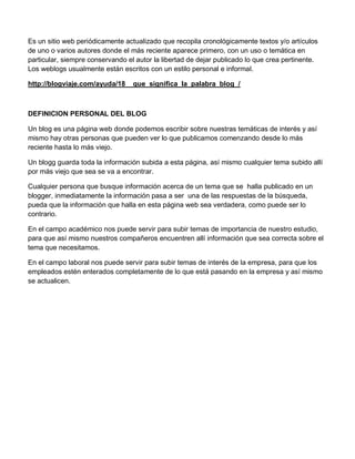 Es un sitio web periódicamente actualizado que recopila cronológicamente textos y/o artículos
de uno o varios autores donde el más reciente aparece primero, con un uso o temática en
particular, siempre conservando el autor la libertad de dejar publicado lo que crea pertinente.
Los weblogs usualmente están escritos con un estilo personal e informal.

http://blogviaje.com/ayuda/18__que_significa_la_palabra_blog_/



DEFINICION PERSONAL DEL BLOG

Un blog es una página web donde podemos escribir sobre nuestras temáticas de interés y así
mismo hay otras personas que pueden ver lo que publicamos comenzando desde lo más
reciente hasta lo más viejo.

Un blogg guarda toda la información subida a esta página, así mismo cualquier tema subido allí
por más viejo que sea se va a encontrar.

Cualquier persona que busque información acerca de un tema que se halla publicado en un
blogger, inmediatamente la información pasa a ser una de las respuestas de la búsqueda,
pueda que la información que halla en esta página web sea verdadera, como puede ser lo
contrario.

En el campo académico nos puede servir para subir temas de importancia de nuestro estudio,
para que así mismo nuestros compañeros encuentren allí información que sea correcta sobre el
tema que necesitamos.

En el campo laboral nos puede servir para subir temas de interés de la empresa, para que los
empleados estén enterados completamente de lo que está pasando en la empresa y así mismo
se actualicen.
 