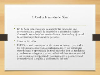 7. Cual es la misión del Sena
• R/ El Sena esta encargada de cumplir las funciones que
correspondan al estado de invertir en el desarrollo social y
técnico de los trabajadores colombianos ofreciendo y ejecutado
la formación profesional de la personas
• 8 cual es la visión
• R/El Sena será una organización de conocimiento para todos
los colombianos innovando perfectamente en sus estrategias
metodologías y aprendizaje en total acuerdos con las tendencias
y cambios tecnológicos y las necesidades del sector empresarial
y los trabajadores importando positivamente la productividad
competitividad la équida y el desarrollo del país
 