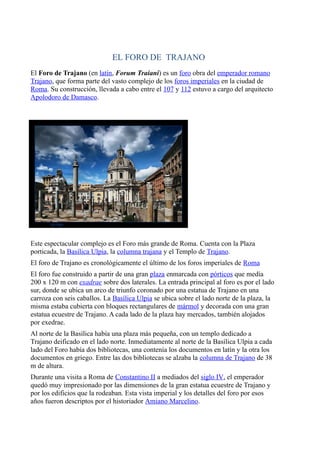 EL FORO DE TRAJANO
El Foro de Trajano (en latín, Forum Traiani) es un foro obra del emperador romano
Trajano, que forma parte del vasto complejo de los foros imperiales en la ciudad de
Roma. Su construcción, llevada a cabo entre el 107 y 112 estuvo a cargo del arquitecto
Apolodoro de Damasco.
Este espectacular complejo es el Foro más grande de Roma. Cuenta con la Plaza
porticada, la Basílica Ulpia, la columna trajana y el Templo de Trajano.
El foro de Trajano es cronológicamente el último de los foros imperiales de Roma
El foro fue construido a partir de una gran plaza enmarcada con pórticos que medía
200 x 120 m con exadrae sobre dos laterales. La entrada principal al foro es por el lado
sur, donde se ubica un arco de triunfo coronado por una estatua de Trajano en una
carroza con seis caballos. La Basílica Ulpia se ubica sobre el lado norte de la plaza, la
misma estaba cubierta con bloques rectangulares de mármol y decorada con una gran
estatua ecuestre de Trajano. A cada lado de la plaza hay mercados, también alojados
por exedrae.
Al norte de la Basílica había una plaza más pequeña, con un templo dedicado a
Trajano deificado en el lado norte. Inmediatamente al norte de la Basílica Ulpia a cada
lado del Foro había dos bibliotecas, una contenía los documentos en latín y la otra los
documentos en griego. Entre las dos bibliotecas se alzaba la columna de Trajano de 38
m de altura.
Durante una visita a Roma de Constantino II a mediados del siglo IV, el emperador
quedó muy impresionado por las dimensiones de la gran estatua ecuestre de Trajano y
por los edificios que la rodeaban. Esta vista imperial y los detalles del foro por esos
años fueron descriptos por el historiador Amiano Marcelino.
 