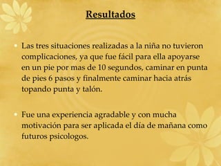 Resultados Las tres situaciones realizadas a la niña no tuvieron complicaciones, ya que fue fácil para ella apoyarse en un pie por mas de 10 segundos, caminar en punta de pies 6 pasos y finalmente caminar hacia atrás topando punta y talón. Fue una experiencia agradable y con mucha motivación para ser aplicada el día de mañana como futuros psicologos.