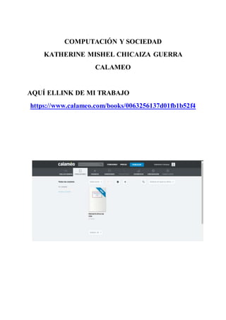 COMPUTACIÓN Y SOCIEDAD
KATHERINE MISHEL CHICAIZA GUERRA
CALAMEO
AQUÍ ELLINK DE MI TRABAJO
https://www.calameo.com/books/0063256137d01fb1b52f4
 
