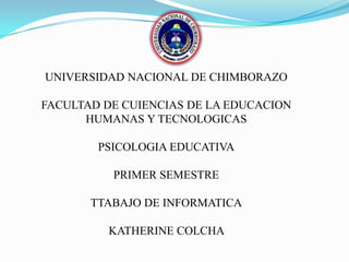UNIVERSIDAD NACIONAL DE CHIMBORAZO
FACULTAD DE CUIENCIAS DE LA EDUCACION
HUMANAS Y TECNOLOGICAS
PSICOLOGIA EDUCATIVA
PRIMER SEMESTRE
TTABAJO DE INFORMATICA
KATHERINE COLCHA

 