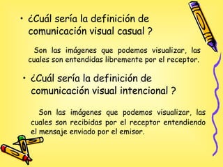 ¿Cuál sería la definición de comunicación visual intencional ? Son las imágenes que podemos visualizar, las cuales son recibidas por el receptor entendiendo el mensaje enviado por el emisor. ¿Cuál sería la definición de comunicación visual casual ? Son las imágenes que podemos visualizar, las cuales son entendidas libremente por el receptor. 