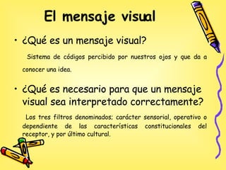 El mensaje visual   ¿Qué es un mensaje visual? Sistema de códigos percibido por nuestros ojos y que da a conocer una idea.   ¿Qué es necesario para que un mensaje visual sea interpretado correctamente? Los tres filtros denominados; carácter sensorial, operativo o dependiente de las características constitucionales del receptor, y por último cultural.  