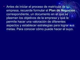Antes de iniciar el proceso de matrícula de su empresa, recuerde formular el  Plan de Negocios  correspondiente, un documento en el que se plasman los objetivos de la empresa y que le permite hacer una valoración de diferentes aspectos y establecer estrategias para lograr sus metas. Para conocer cómo puede hacer el suyo. 