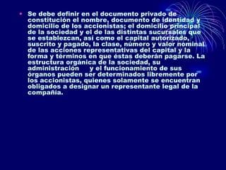 Se debe definir en el documento privado de constitución el nombre, documento de identidad y domicilio de los accionistas; el domicilio principal de la sociedad y el de las distintas sucursales que se establezcan, así como el capital autorizado, suscrito y pagado, la clase, número y valor nominal de las acciones representativas del capital y la forma y términos en que éstas deberán pagarse. La estructura orgánica de la sociedad, su administración     y el funcionamiento de sus órganos pueden ser determinados libremente por los accionistas, quienes solamente se encuentran obligados a designar un representante legal de la compañía.  