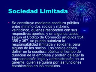 Sociedad Limitada  Se constituye mediante escritura pública entre mínimo dos socios y máximo veinticinco, quienes responden con sus respectivos aportes, y en algunos casos según el Código de Comercio artículos 354, 355 y 357, se puede autorizar la responsabilidad ilimitada y solidaria, para alguno de los socios. Los socios deben definir en la escritura pública el tiempo de duración de la empresa y podrán delegar la representación legal y administración en un gerente, quien se guiará por las funciones establecidas en los estatutos.  