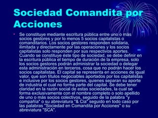 Sociedad Comandita por Acciones  Se constituye mediante escritura pública entre uno o más socios gestores y por lo menos 5 socios capitalistas o comanditarios. Los socios gestores responden solidaria, ilimitada y directamente por las operaciones y los socios capitalistas solo responden por sus respectivos aportes. Cuando se constituye éste tipo de sociedad, se debe definir en la escritura pública el tiempo de duración de la empresa, solo los socios gestores podrán administrar la sociedad o delegar esta administración en terceros, cosa que no podrán hacer los socios capitalistas. El capital se representa en acciones de igual valor, que son títulos negociables aportados por los capitalistas e inclusive por los socios gestores, quienes separan su aporte de industria el cual no forma parte del capital. Se debe tener claridad en la razón social de estas sociedades, la cual se forma exclusivamente con el nombre completo o solo apellido de uno o más socios colectivos, seguido de la palabra "y compañía" o su abreviatura "& Cia" seguido en todo caso por las palabras "Sociedad en Comandita por Acciones" o su abreviatura "SCA".  