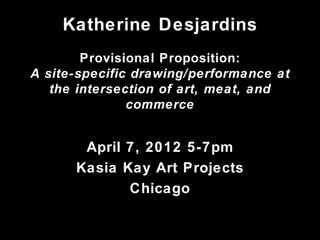 Katherine Desjardins
        Provisional Proposition:
A site-specific drawing/performance at
   the intersection of art, meat, and
               commerce


       April 7, 2012 5-7pm
      Kasia Kay Art Projects
             Chicago
 
