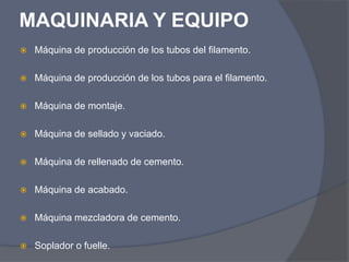 MAQUINARIA Y EQUIPO
 Máquina de producción de los tubos del filamento.
 Máquina de producción de los tubos para el filamento.
 Máquina de montaje.
 Máquina de sellado y vaciado.
 Máquina de rellenado de cemento.
 Máquina de acabado.
 Máquina mezcladora de cemento.
 Soplador o fuelle.
 
