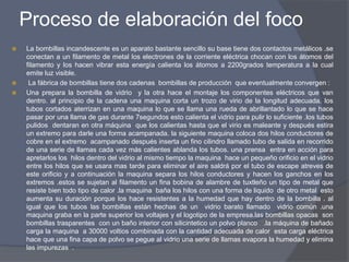 Proceso de elaboración del foco
 La bombillas incandescente es un aparato bastante sencillo su base tiene dos contactos metálicos .se
conectan a un filamento de metal los electrones de la corriente eléctrica chocan con los átomos del
filamento y los hacen vibrar esta energía calienta los átomos a 2200grados temperatura a la cual
emite luz visible.
 La fábrica de bombillas tiene dos cadenas bombillas de producción que eventualmente convergen :
 Una prepara la bombilla de vidrio y la otra hace el montaje los componentes eléctricos que van
dentro. al principio de la cadena una maquina corta un trozo de virio de la longitud adecuada. los
tubos cortados aterrizan en una maquina lo que se llama una rueda de abrillantado lo que se hace
pasar por una llama de gas durante 7segundos esto calienta el vidrio para pulir lo suficiente .los tubos
pulidos dentaran en otra máquina que los calientas hasta que el virio es maleante y después estira
un extremo para darle una forma acampanada. la siguiente maquina coloca dos hilos conductores de
cobre en el extremo acampanado después inserta un fino cilindro llamado tubo de salida en recorrido
de una serie de llamas cada vez más calientes ablanda los tubos. una prensa entra en acción para
apretarlos los hilos dentro del vidrio al mismo tiempo la maquina hace un pequeño orificio en el vidrio
entre los hilos que se usara mas tarde para eliminar el aire saldrá por el tubo de escape atreves de
este orificio y a continuación la maquina separa los hilos conductores y hacen los ganchos en los
extremos .estos se sujetan al filamento un fina bobina de alambre de tuxtleño un tipo de metal que
resiste bien todo tipo de calor .la maquina baña los hilos con una forma de liquido de otro metal esto
aumenta su duración porque los hace resistentes a la humedad que hay dentro de la bombilla . al
igual que los tubos las bombillas están hechas de un vidrio barato llamado vidrio común .una
maquina graba en la parte superior los voltajes y el logotipo de la empresa.las bombillas opacas son
bombillas trasparentes con un baño interior con silicintetico un polvo planco .la máquina de bañado
carga la maquina a 30000 voltios combinada con la cantidad adecuada de calor esta carga eléctrica
hace que una fina capa de polvo se pegue al vidrio una serie de llamas evapora la humedad y elimina
las impurezas .
 