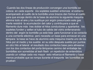 Cuando las dos líneas de producción convergen una bombilla se
coloca en cada soporte .los sopletes sueldan entonces el extremo
acampanado al cuello de la bombilla unos brazos dan forma al cuello
para que encaje dentro de la base de aluminio la siguiente maquina
elimina todo el aire y los sustituye por argón presurizado este gas
inerte resistirá la acumulación del calor y contribuyera a que el
filamento dure más tras doblar el hilos conductores y apartarlos los
sopletes funden y sellan el tubo de salida del vidrio enferranando
dentro del argón la bombilla ya está lista para funcionar si se conecta
a una corriente eléctrica pero necesita un base para enroscar en una
lámpara la base se hace de aluminio esta máquina inserta uno de los
hilos por el medio y los suelda en su sitio después suelda por puntos
en otro hilo al lateral el resultado dos contactos base para alinearse
con los dos contactos del porta lámparas camino del embalaje las
bombillas son sometidas al tesh flash un repetición de entendidos
usando un voltaje cada vez mayor esto refuerza el filamento y hace
menos probable que se rompa durante el trasporte las bombillas se
prueban
 