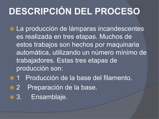 DESCRIPCIÓN DEL PROCESO
 La producción de lámparas incandescentes
es realizada en tres etapas. Muchos de
estos trabajos son hechos por maquinaria
automática, utilizando un número mínimo de
trabajadores. Estas tres etapas de
producción son:
 1 Producción de la base del filamento.
 2 Preparación de la base.
 3. Ensamblaje.
 