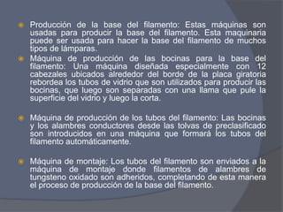 Producción de la base del filamento: Estas máquinas son
usadas para producir la base del filamento. Esta maquinaria
puede ser usada para hacer la base del filamento de muchos
tipos de lámparas.
 Máquina de producción de las bocinas para la base del
filamento: Una máquina diseñada especialmente con 12
cabezales ubicados alrededor del borde de la placa giratoria
rebordea los tubos de vidrio que son utilizados para producir las
bocinas, que luego son separadas con una llama que pule la
superficie del vidrio y luego la corta.
 Máquina de producción de los tubos del filamento: Las bocinas
y los alambres conductores desde las tolvas de preclasificado
son introducidos en una máquina que formará los tubos del
filamento automáticamente.
 Máquina de montaje: Los tubos del filamento son enviados a la
máquina de montaje donde filamentos de alambres de
tungsteno oxidado son adheridos, completando de esta manera
el proceso de producción de la base del filamento.
 