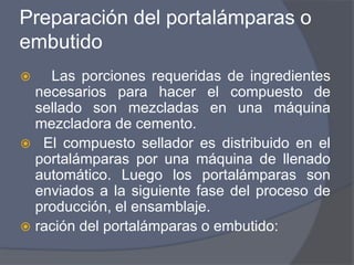 Preparación del portalámparas o
embutido
 Las porciones requeridas de ingredientes
necesarios para hacer el compuesto de
sellado son mezcladas en una máquina
mezcladora de cemento.
 El compuesto sellador es distribuido en el
portalámparas por una máquina de llenado
automático. Luego los portalámparas son
enviados a la siguiente fase del proceso de
producción, el ensamblaje.
 ración del portalámparas o embutido:
 