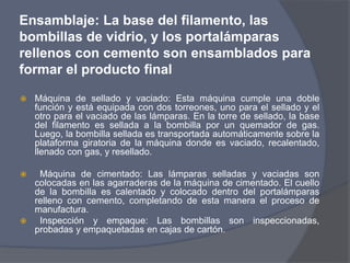 Ensamblaje: La base del filamento, las
bombillas de vidrio, y los portalámparas
rellenos con cemento son ensamblados para
formar el producto final
 Máquina de sellado y vaciado: Esta máquina cumple una doble
función y está equipada con dos torreones, uno para el sellado y el
otro para el vaciado de las lámparas. En la torre de sellado, la base
del filamento es sellada a la bombilla por un quemador de gas.
Luego, la bombilla sellada es transportada automáticamente sobre la
plataforma giratoria de la máquina donde es vaciado, recalentado,
llenado con gas, y resellado.
 Máquina de cimentado: Las lámparas selladas y vaciadas son
colocadas en las agarraderas de la máquina de cimentado. El cuello
de la bombilla es calentado y colocado dentro del portalámparas
relleno con cemento, completando de esta manera el proceso de
manufactura.
 Inspección y empaque: Las bombillas son inspeccionadas,
probadas y empaquetadas en cajas de cartón.
 