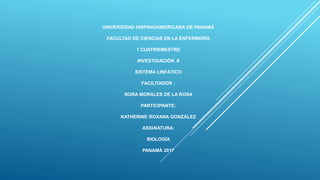 UNIVERSIDAD HISPANOAMERICANA DE PANAMÁ
FACULTAD DE CIENCIAS EN LA ENFERMERÍA
1 CUATRISMESTRE
INVESTIGACIÓN #
SISTEMA LINFÁTICO
FACILITADOR :
NORA MORALES DE LA ROSA
PARTICIPANTE:
KATHERINE ROXANA GONZÁLEZ
ASIGNATURA:
BIOLOGÍA
PANAMÁ 2017
 