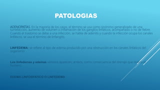 PATOLOGIAS
ADENOPATÍAS. En la mayoría de los casos, el término se usa como sinónimo generalizado de una
tumefacción, aumento de volumen o inflamación de los ganglios linfáticos, acompañado o no de fiebre.
Cuando el trastorno se debe a una infección, se habla de adenitis y cuando la infección ocupa los canales
linfáticos, se usa el término de linfangitis.
LINFEDEMA: se refiere al tipo de edema producido por una obstrucción en los canales linfáticos del
organismo.
Los linfedemas y edemas venosos aparecen, ambos, como consecuencia del drenaje que realiza el
humano.
EDEMA LINFOSFATICO O LINFEDEMA
 