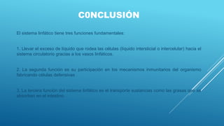 C0NCLUSIÓN
El sistema linfático tiene tres funciones fundamentales:
1. Llevar el exceso de líquido que rodea las células (líquido intersticial o intercelular) hacia el
sistema circulatorio gracias a los vasos linfáticos.
2. La segunda función es su participación en los mecanismos inmunitarios del organismo
fabricando células defensivas
3. La tercera función del sistema linfático es el transporte sustancias como las grasas que se
absorben en el intestino.
 