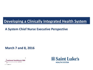 Developing a Clinically Integrated Health System
A System Chief Nurse Executive Perspective
March 7 and 8, 2016
 