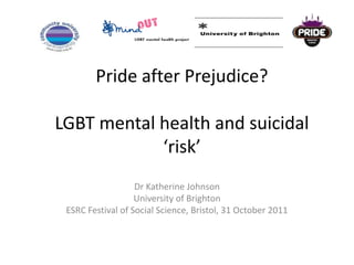 Pride after Prejudice?

LGBT mental health and suicidal
            ‘risk’
                   Dr Katherine Johnson
                   University of Brighton
 ESRC Festival of Social Science, Bristol, 31 October 2011
 