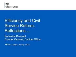 Efficiency and Civil
Service Reform:
Reflections…
Katherine Kerswell
Director General, Cabinet Office
PPMA, Leeds, 8 May 2014
 
