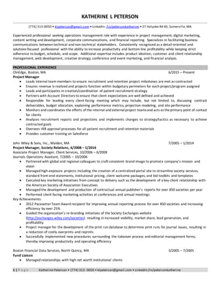 1 | P a g e Katherine Peterson • (774) 313- 0050 • klpeterson@gmail.com • LinkedIn:/in/petersonkatherine
KATHERINE L PETERSON
(774) 313-0050 • klpeterson@gmail.com • LinkedIn: /in/petersonkatherine • 27 Holyoke Rd #3, Somerville, MA
Experienced professional seeking operations management role with experience in project management, digital marketing,
content writing and development, corporate communications, and financial reporting. Specializes in facilitating business
communications between technical and non-technical stakeholders. Consistently recognized as a detail-oriented and
solutions-focused professional with the ability to increase productivity and bottom line profitability while keeping strict
adherence to budget, schedule, and scope. Additional expertise includes product ideation, customer and client relationship
management, web development, creative strategy, conference and event marketing, and financial analysis.
PROFESSIONAL EXPERIENCE
ClinEdge, Boston, MA 6/2015 – Present
Project Manager
 Leads internal team members to ensure recruitment and retention project milestones are met as contracted
 Ensures revenue is realized and projects function within budgetary perimeters for each project/program assigned
 Leads and participates in creation/coordination of patient recruitment strategy
 Partners with Account Directors to ensure that client expectations are well defined and achieved
 Responsible for leading every client-facing meeting which may include, but not limited to, discussing contract
deliverables, budget allocation, explaining performance metrics, projection modeling, and site performance
 Monitors and coordinates the efforts of the internal and externalproject teamsand acts as theprimary point of contact
for clients
 Analyzes recruitment reports and projections and implements changes to strategy/tactics as necessary to achieve
contracted goals
 Oversees IRB approval processes for all patient recruitment and retention materials
 Provides customer training on Salesforce
John Wiley & Sons, Inc., Malden, MA 7/2005 – 1/2014
Project Manager, Society Relations, 6/2008 – 1/2014
Associate Project Manager, Client Services, 10/2006 – 6/2008
Journals Operations Assistant, 7/2005 – 10/2006
 Partnered with global and regional colleagues to craft consistent brand image to promote company’s mission and
vision
 Managed high-exposure projects including the creation of a centralized portal site to streamline society services,
standard front-end statements, institutional pricing, client welcome packages, and bid toolkits and templates
 Executed key marketing initiatives from concept to delivery such as the development of a key client relationship with
the American Society of Association Executives
 Managed the development and production of contractual annual publisher’s reports for over 850 societies per year
 Performed client-facing marketing activities at conferences and annual meetings
Key Achievements:
 2012 Pacesetter Team Award recipient for improving annual reporting process for over 850 societies and increasing
efficiency by over 25%
 Guided the organization’s re-branding initiatives of the Society Exchanges website
(http://exchanges.wiley.com/societies) resulting in increased visibility, market share, lead generation, and
profitability
 Project manager for the development of the print run database to determine print runs for journal issues, resulting in
a reduction of costly overprints and reprints
 Successfully implemented new procedures surrounding the takeover process and editorial management forms,
thereby improving productivity and operating efficiency
Boston Financial Data Services, North Quincy, MA 3/2005 – 7/2005
Fund Liaison
 Managed relationships with high net worth institutional clients
 