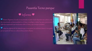 Pasantía Tecno parque 
♥ Informe ♥ 
♥ Primero llegamos a la sala se nos presento el señor Yesid Alejandro nos saludo y nos 
fue comentando su funcionalidad en el Sena es sicólogo y estaba hay para practicarnos 
sobre las inquietudes que tuviéramos sobre el Sena y que ventajas teníamos 
♥ estas son algunas de las materias que si nos gustas las podemos tomar si nos gusta 
por ser parte del Sena eco cultura,Danza,Teatro,Musica 
 