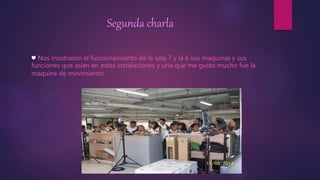 Segunda charla 
♥ Nos mostraron el funcionamiento de la sala 7 y la 6 sus maquinas y sus 
funciones que asían en estas instalaciones y una que me gusto mucho fue la 
maquina de movimiento 
 