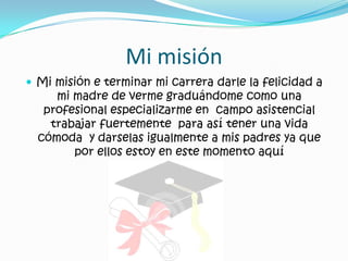 Mi misiónMi misión e terminar mi carrera darle la felicidad a mi madre de verme graduándome como una profesional especializarme en  campo asistencial trabajar fuertemente  para así tener una vida cómoda  y darselas igualmente a mis padres ya que por ellos estoy en este momento aquí  