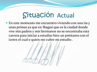 Situación  ActualEn este momento me encuentro viviendo con una tía y unas primas ya que en Ibagué que es la ciudad donde vive mis padres y mis hermanos no se encontraba esta carrera para iniciar a estudiar hice un préstamo con el icetex el cual e quien me cubre mi estudio .                                                                                       